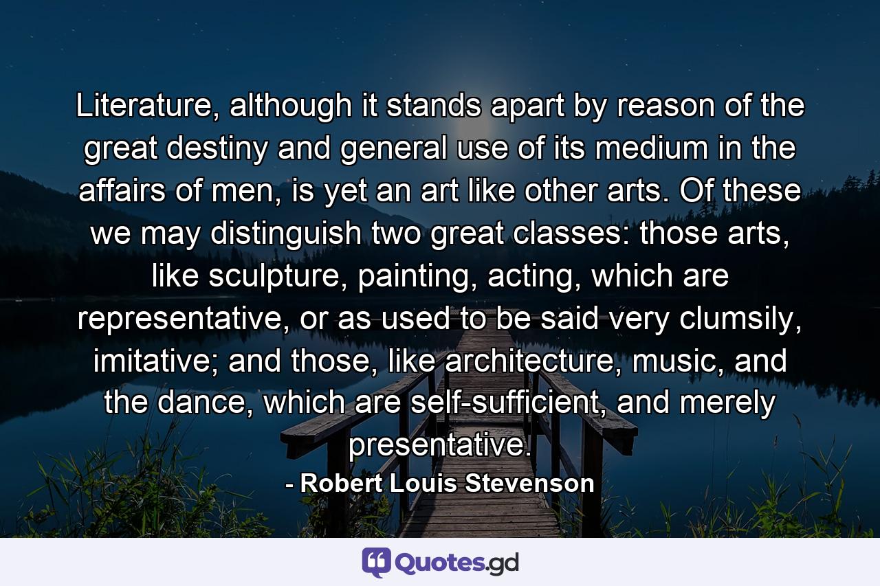 Literature, although it stands apart by reason of the great destiny and general use of its medium in the affairs of men, is yet an art like other arts. Of these we may distinguish two great classes: those arts, like sculpture, painting, acting, which are representative, or as used to be said very clumsily, imitative; and those, like architecture, music, and the dance, which are self-sufficient, and merely presentative. - Quote by Robert Louis Stevenson