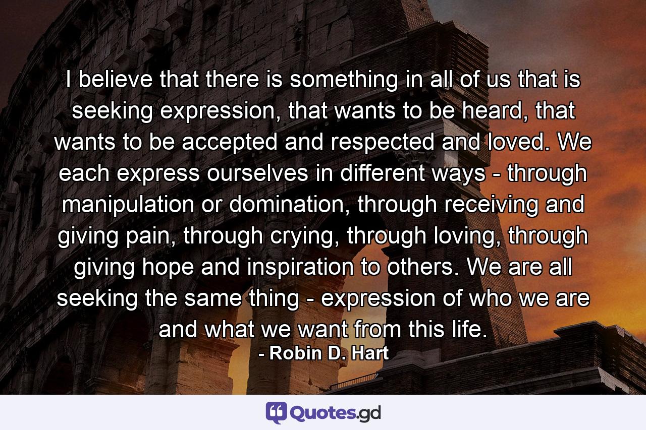 I believe that there is something in all of us that is seeking expression, that wants to be heard, that wants to be accepted and respected and loved. We each express ourselves in different ways - through manipulation or domination, through receiving and giving pain, through crying, through loving, through giving hope and inspiration to others. We are all seeking the same thing - expression of who we are and what we want from this life. - Quote by Robin D. Hart