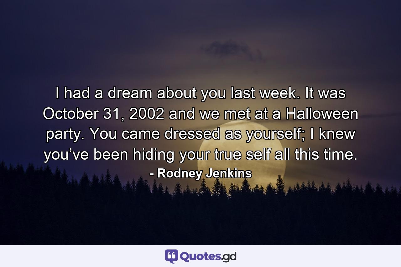 I had a dream about you last week. It was October 31, 2002 and we met at a Halloween party. You came dressed as yourself; I knew you’ve been hiding your true self all this time. - Quote by Rodney Jenkins