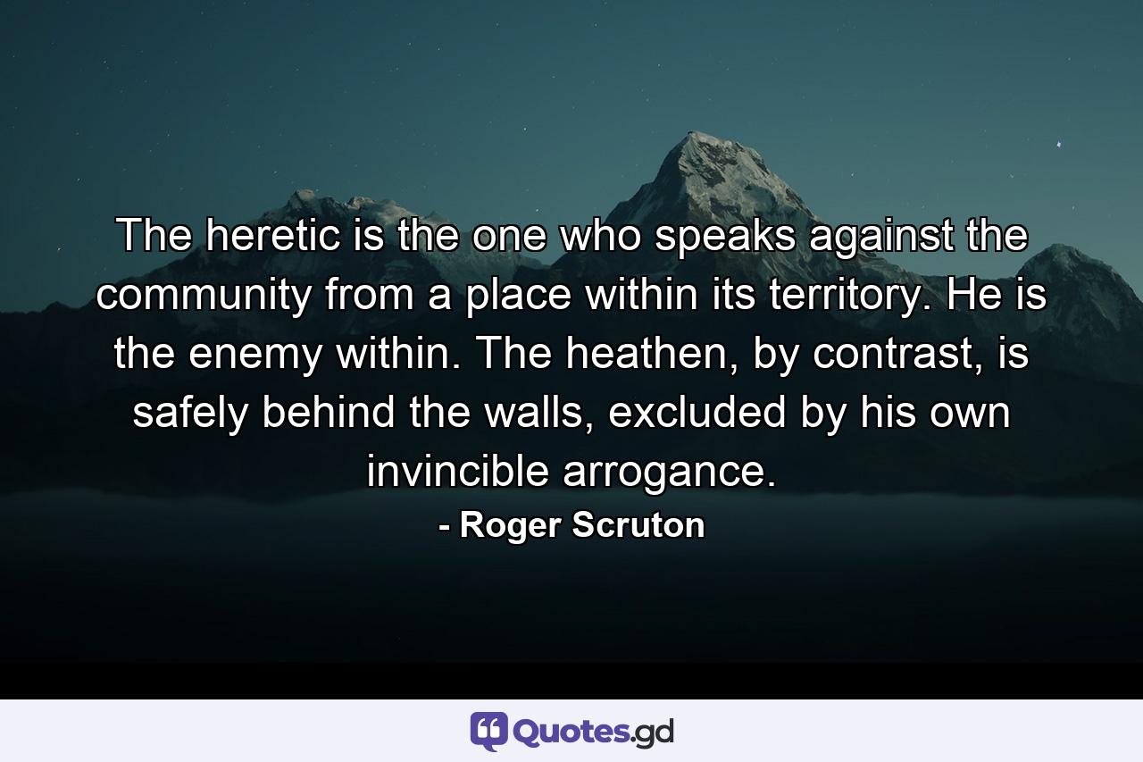 The heretic is the one who speaks against the community from a place within its territory. He is the enemy within. The heathen, by contrast, is safely behind the walls, excluded by his own invincible arrogance. - Quote by Roger Scruton