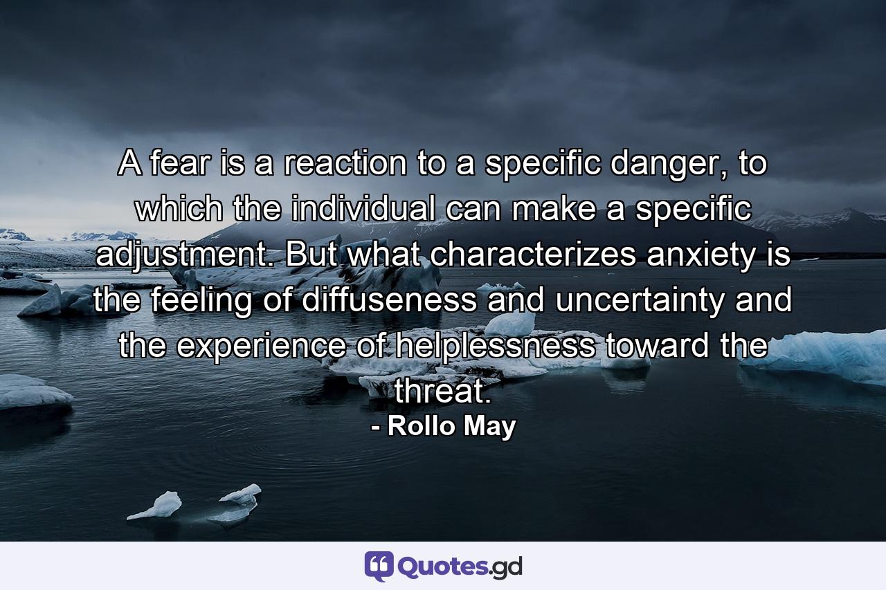 A fear is a reaction to a specific danger, to which the individual can make a specific adjustment. But what characterizes anxiety is the feeling of diffuseness and uncertainty and the experience of helplessness toward the threat. - Quote by Rollo May