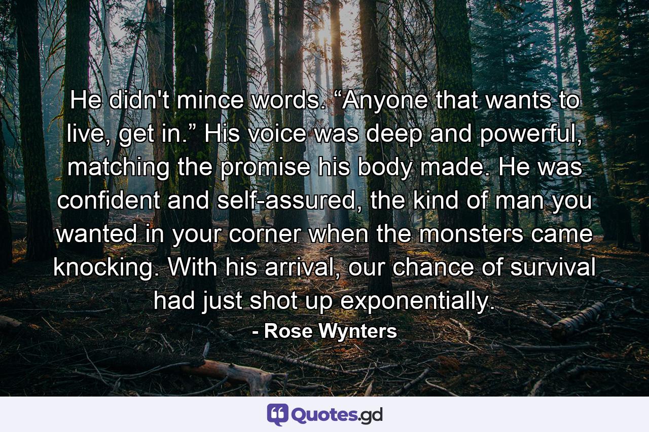 He didn't mince words. “Anyone that wants to live, get in.” His voice was deep and powerful, matching the promise his body made. He was confident and self-assured, the kind of man you wanted in your corner when the monsters came knocking. With his arrival, our chance of survival had just shot up exponentially. - Quote by Rose Wynters