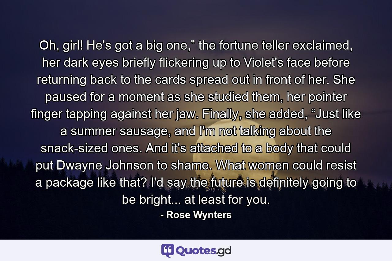 Oh, girl! He's got a big one,” the fortune teller exclaimed, her dark eyes briefly flickering up to Violet's face before returning back to the cards spread out in front of her. She paused for a moment as she studied them, her pointer finger tapping against her jaw. Finally, she added, “Just like a summer sausage, and I'm not talking about the snack-sized ones. And it's attached to a body that could put Dwayne Johnson to shame. What women could resist a package like that? I'd say the future is definitely going to be bright... at least for you. - Quote by Rose Wynters