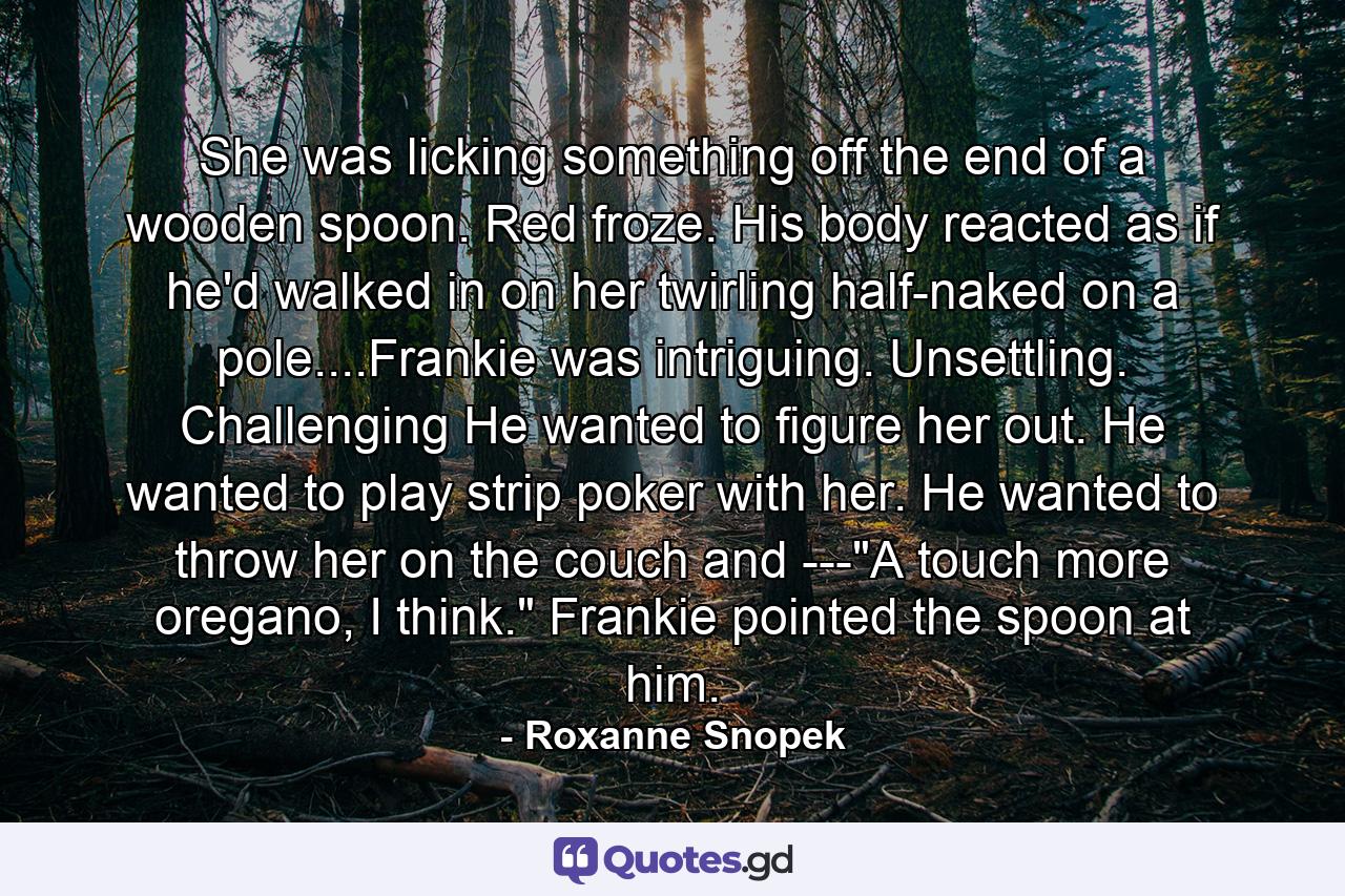 She was licking something off the end of a wooden spoon. Red froze. His body reacted as if he'd walked in on her twirling half-naked on a pole....Frankie was intriguing. Unsettling. Challenging He wanted to figure her out. He wanted to play strip poker with her. He wanted to throw her on the couch and ---