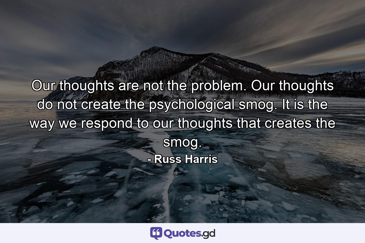 Our thoughts are not the problem. Our thoughts do not create the psychological smog. It is the way we respond to our thoughts that creates the smog. - Quote by Russ Harris