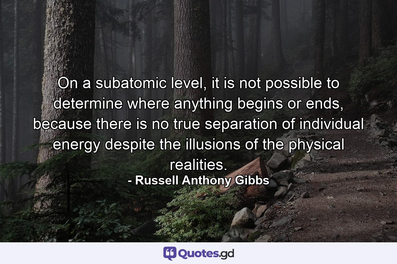 On a subatomic level, it is not possible to determine where anything begins or ends, because there is no true separation of individual energy despite the illusions of the physical realities. - Quote by Russell Anthony Gibbs