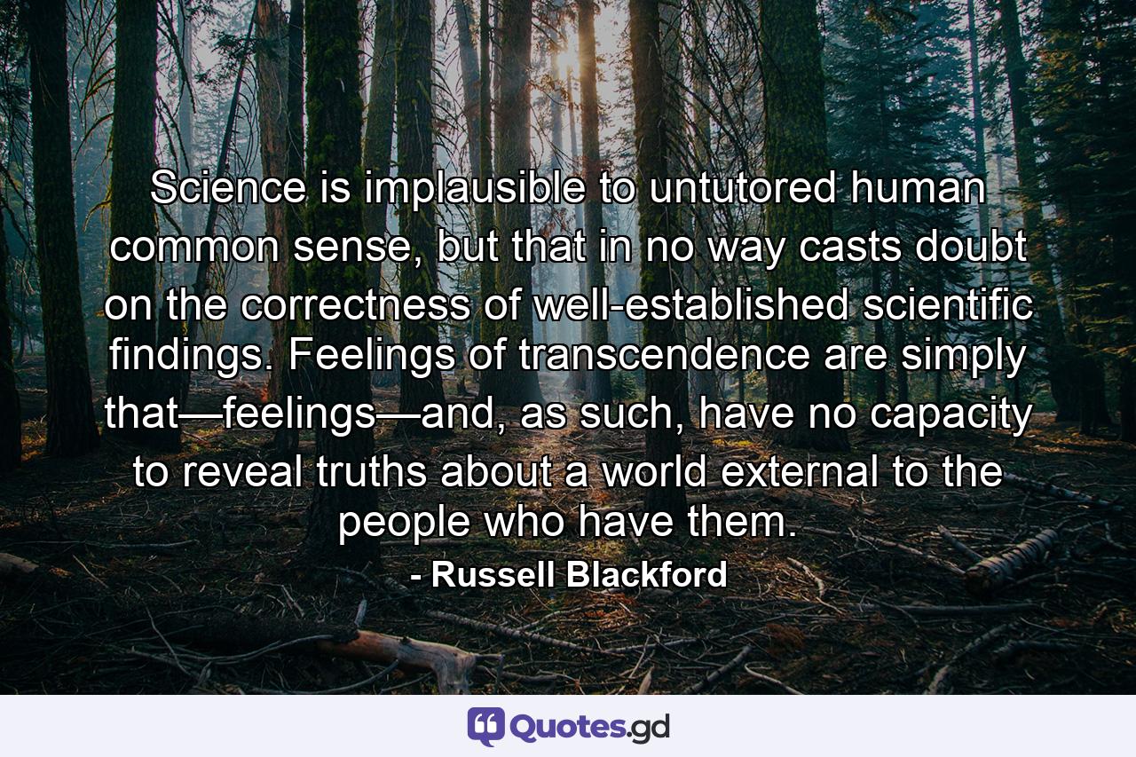 Science is implausible to untutored human common sense, but that in no way casts doubt on the correctness of well-established scientific findings. Feelings of transcendence are simply that—feelings—and, as such, have no capacity to reveal truths about a world external to the people who have them. - Quote by Russell Blackford