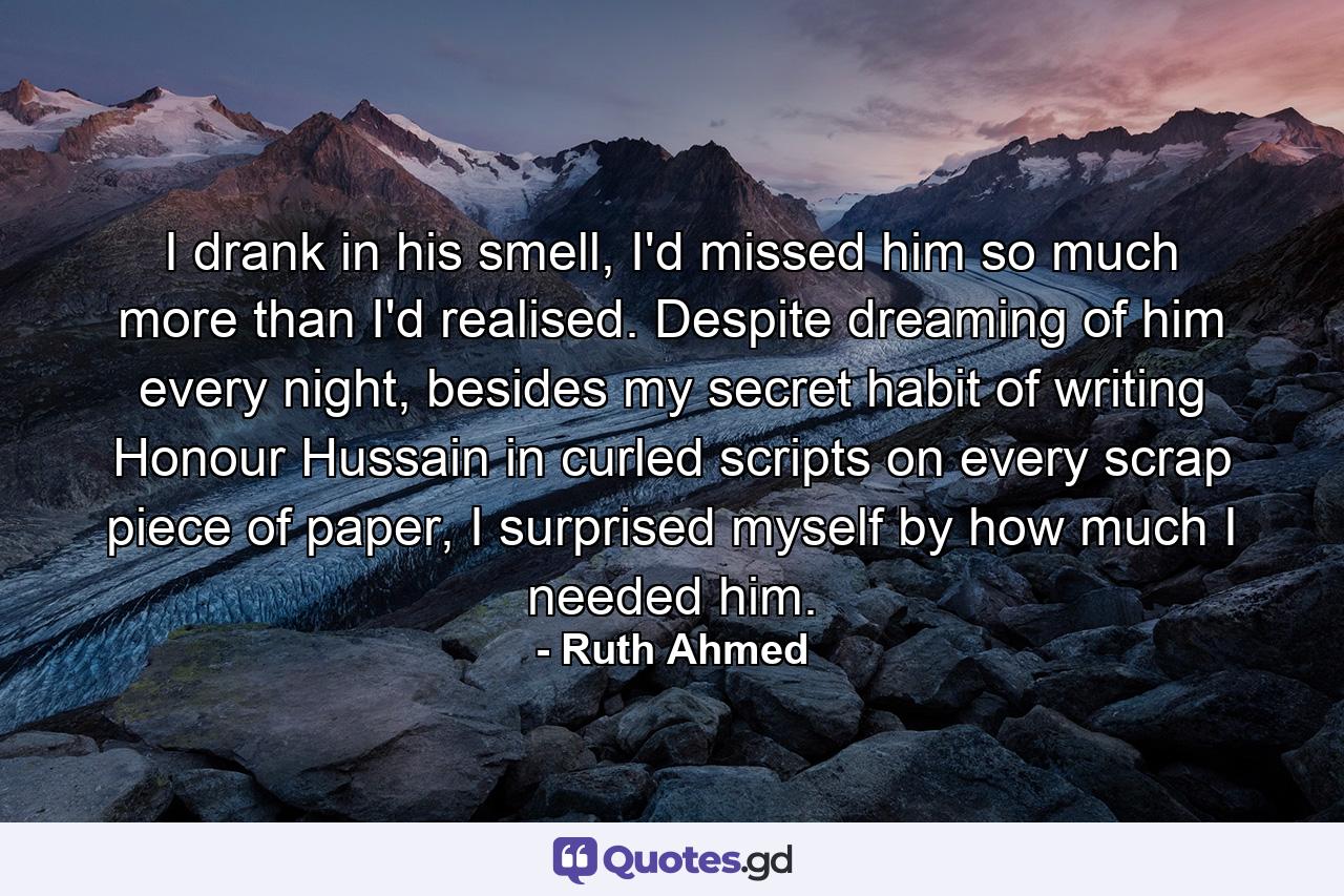 I drank in his smell, I'd missed him so much more than I'd realised. Despite dreaming of him every night, besides my secret habit of writing Honour Hussain in curled scripts on every scrap piece of paper, I surprised myself by how much I needed him. - Quote by Ruth Ahmed