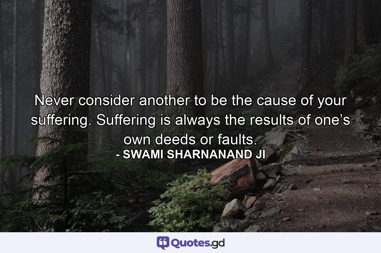 Never consider another to be the cause of your suffering. Suffering is always the results of one’s own deeds or faults. - Quote by SWAMI SHARNANAND JI