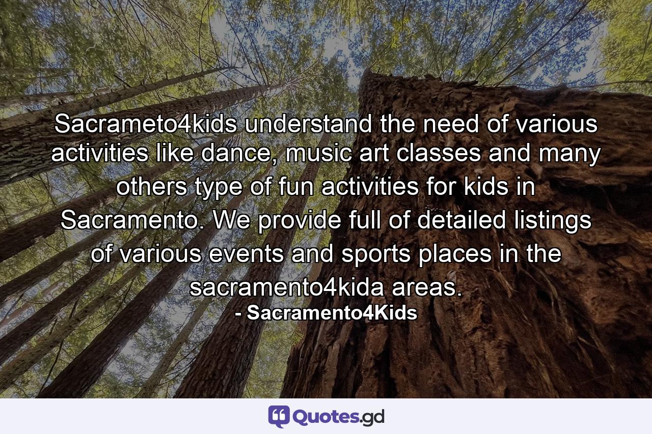 Sacrameto4kids understand the need of various activities like dance, music art classes and many others type of fun activities for kids in Sacramento. We provide full of detailed listings of various events and sports places in the sacramento4kida areas. - Quote by Sacramento4Kids