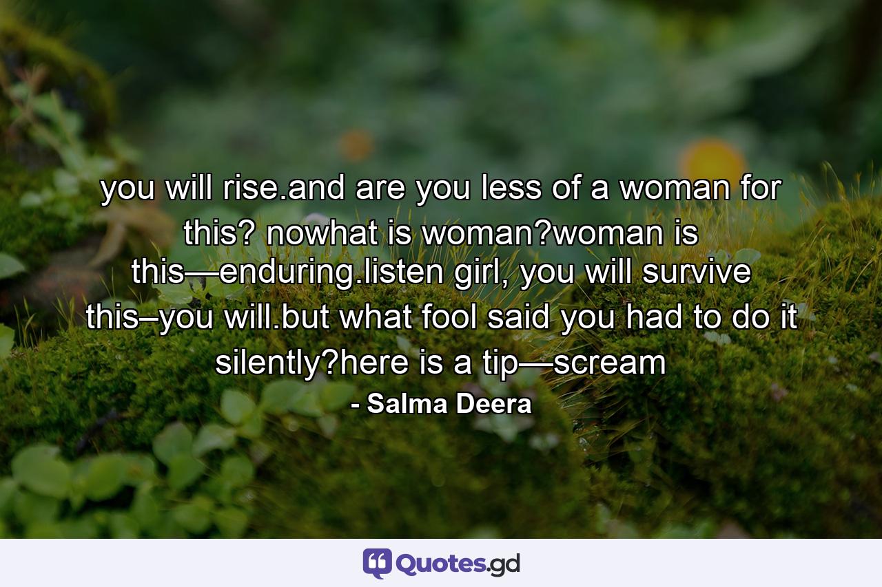 you will rise.and are you less of a woman for this? nowhat is woman?woman is this—enduring.listen girl, you will survive this–you will.but what fool said you had to do it silently?here is a tip—scream - Quote by Salma Deera