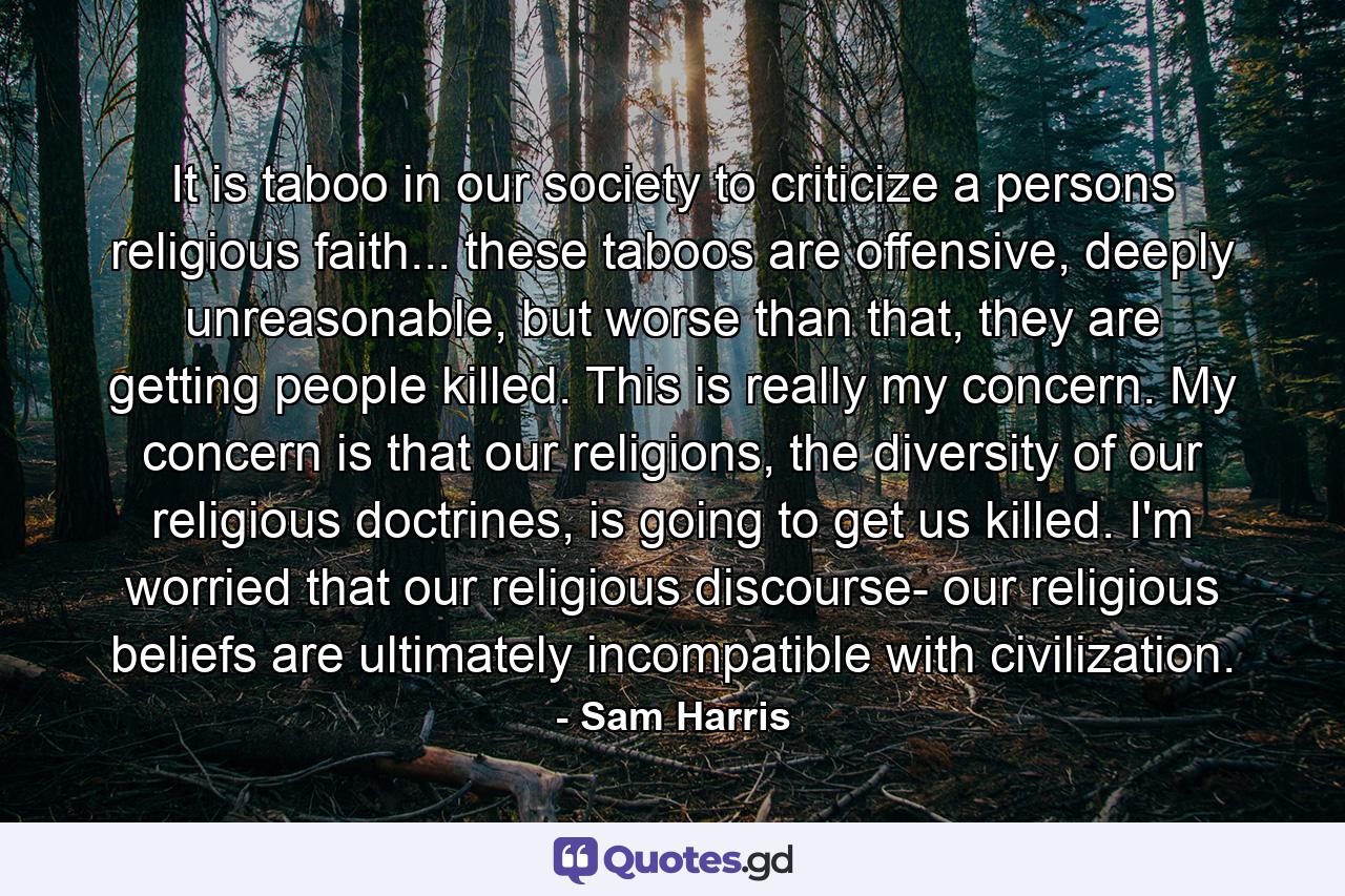 It is taboo in our society to criticize a persons religious faith... these taboos are offensive, deeply unreasonable, but worse than that, they are getting people killed. This is really my concern. My concern is that our religions, the diversity of our religious doctrines, is going to get us killed. I'm worried that our religious discourse- our religious beliefs are ultimately incompatible with civilization. - Quote by Sam Harris