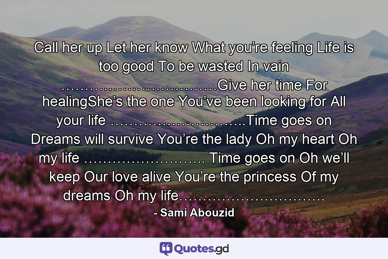 Call her up Let her know What you’re feeling Life is too good To be wasted In vain ……………………………Give her time For healingShe’s the one You’ve been looking for All your life ………………………..Time goes on Dreams will survive You’re the lady Oh my heart Oh my life …………………….. Time goes on Oh we’ll keep Our love alive You’re the princess Of my dreams Oh my life…………………………. - Quote by Sami Abouzid