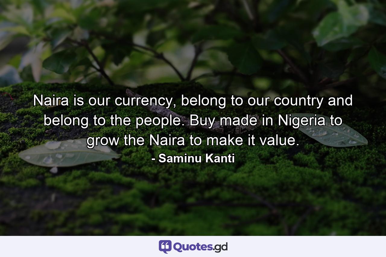 Naira is our currency, belong to our country and belong to the people. Buy made in Nigeria to grow the Naira to make it value. - Quote by Saminu Kanti