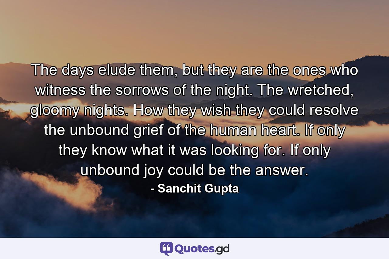 The days elude them, but they are the ones who witness the sorrows of the night. The wretched, gloomy nights. How they wish they could resolve the unbound grief of the human heart. If only they know what it was looking for. If only unbound joy could be the answer. - Quote by Sanchit Gupta