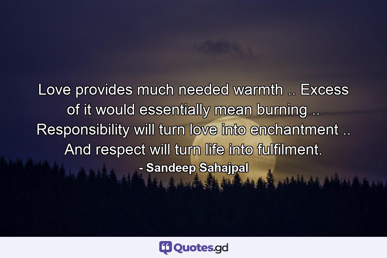 Love provides much needed warmth .. Excess of it would essentially mean burning .. Responsibility will turn love into enchantment .. And respect will turn life into fulfilment. - Quote by Sandeep Sahajpal