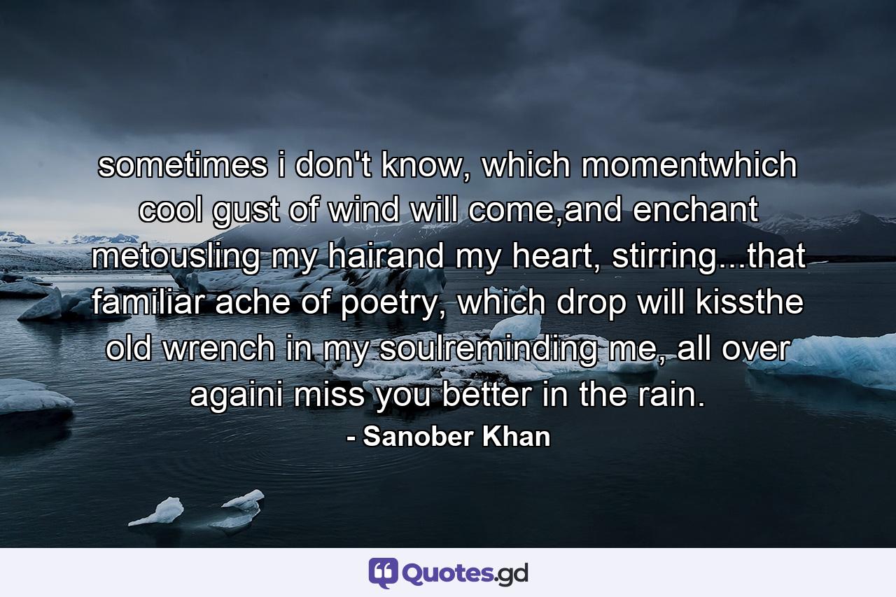 sometimes i don't know, which momentwhich cool gust of wind will come,and enchant metousling my hairand my heart, stirring...that familiar ache of poetry, which drop will kissthe old wrench in my soulreminding me, all over againi miss you better in the rain. - Quote by Sanober Khan