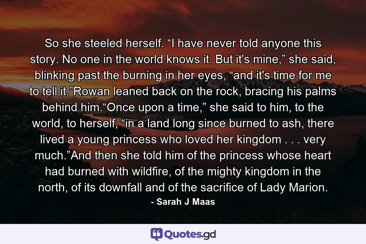 So she steeled herself. “I have never told anyone this story. No one in the world knows it. But it's mine,” she said, blinking past the burning in her eyes, “and it's time for me to tell it.”Rowan leaned back on the rock, bracing his palms behind him.“Once upon a time,” she said to him, to the world, to herself, “in a land long since burned to ash, there lived a young princess who loved her kingdom . . . very much.”And then she told him of the princess whose heart had burned with wildfire, of the mighty kingdom in the north, of its downfall and of the sacrifice of Lady Marion. - Quote by Sarah J Maas