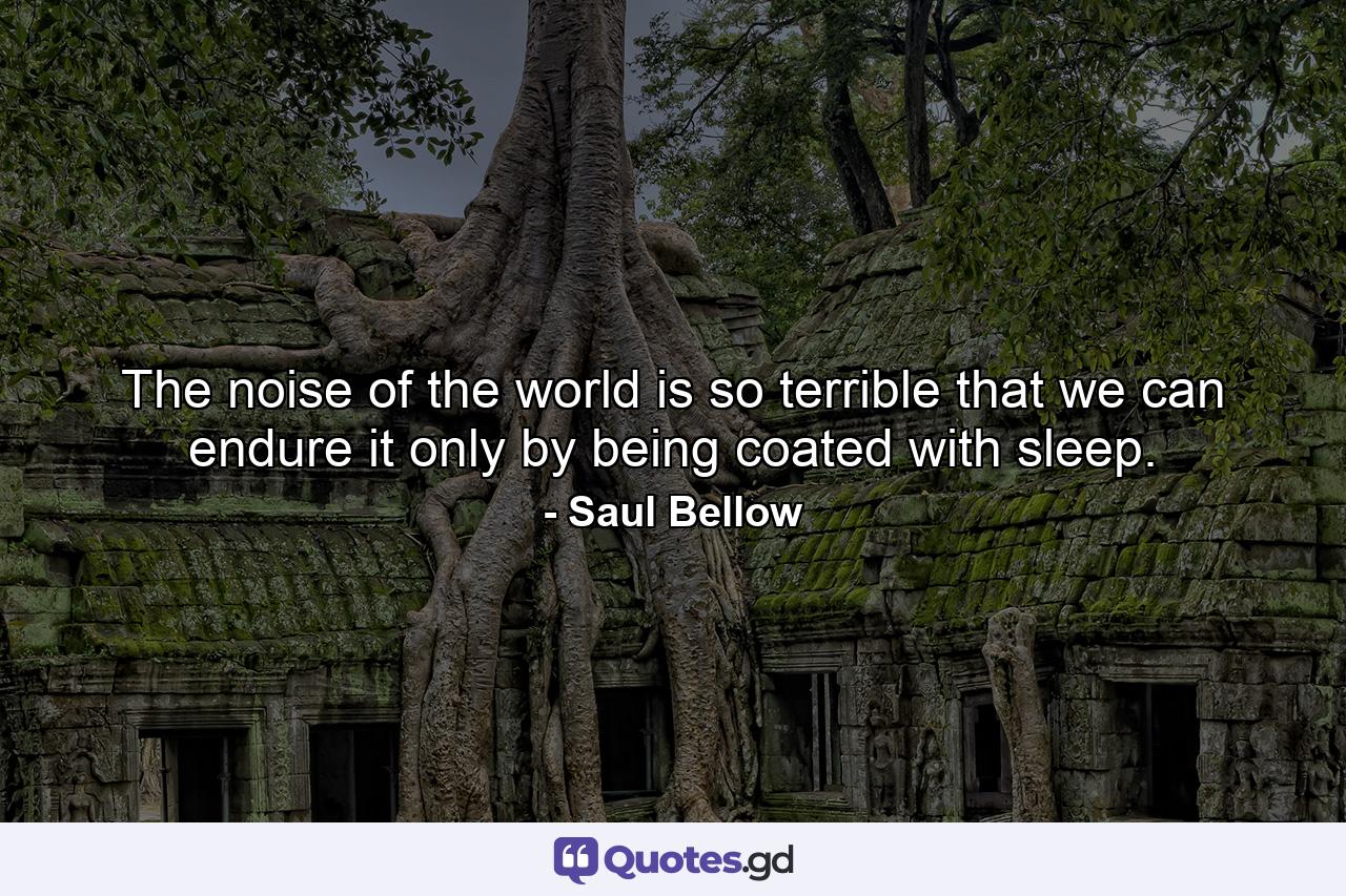 The noise of the world is so terrible that we can endure it only by being coated with sleep. - Quote by Saul Bellow