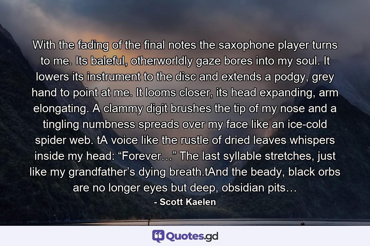 With the fading of the final notes the saxophone player turns to me. Its baleful, otherworldly gaze bores into my soul. It lowers its instrument to the disc and extends a podgy, grey hand to point at me. It looms closer, its head expanding, arm elongating. A clammy digit brushes the tip of my nose and a tingling numbness spreads over my face like an ice-cold spider web. tA voice like the rustle of dried leaves whispers inside my head: “Forever…” The last syllable stretches, just like my grandfather’s dying breath.tAnd the beady, black orbs are no longer eyes but deep, obsidian pits… - Quote by Scott Kaelen