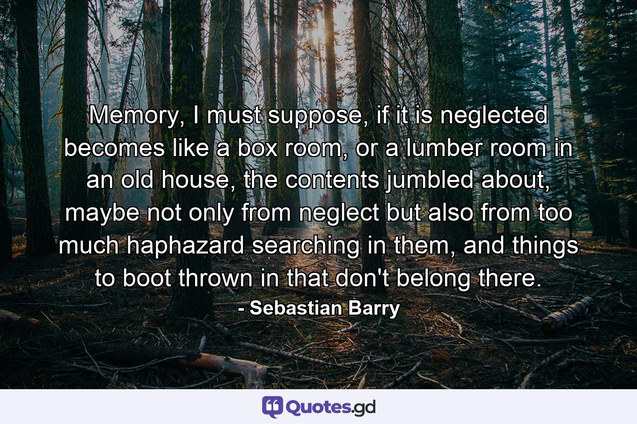 Memory, I must suppose, if it is neglected becomes like a box room, or a lumber room in an old house, the contents jumbled about, maybe not only from neglect but also from too much haphazard searching in them, and things to boot thrown in that don't belong there. - Quote by Sebastian Barry