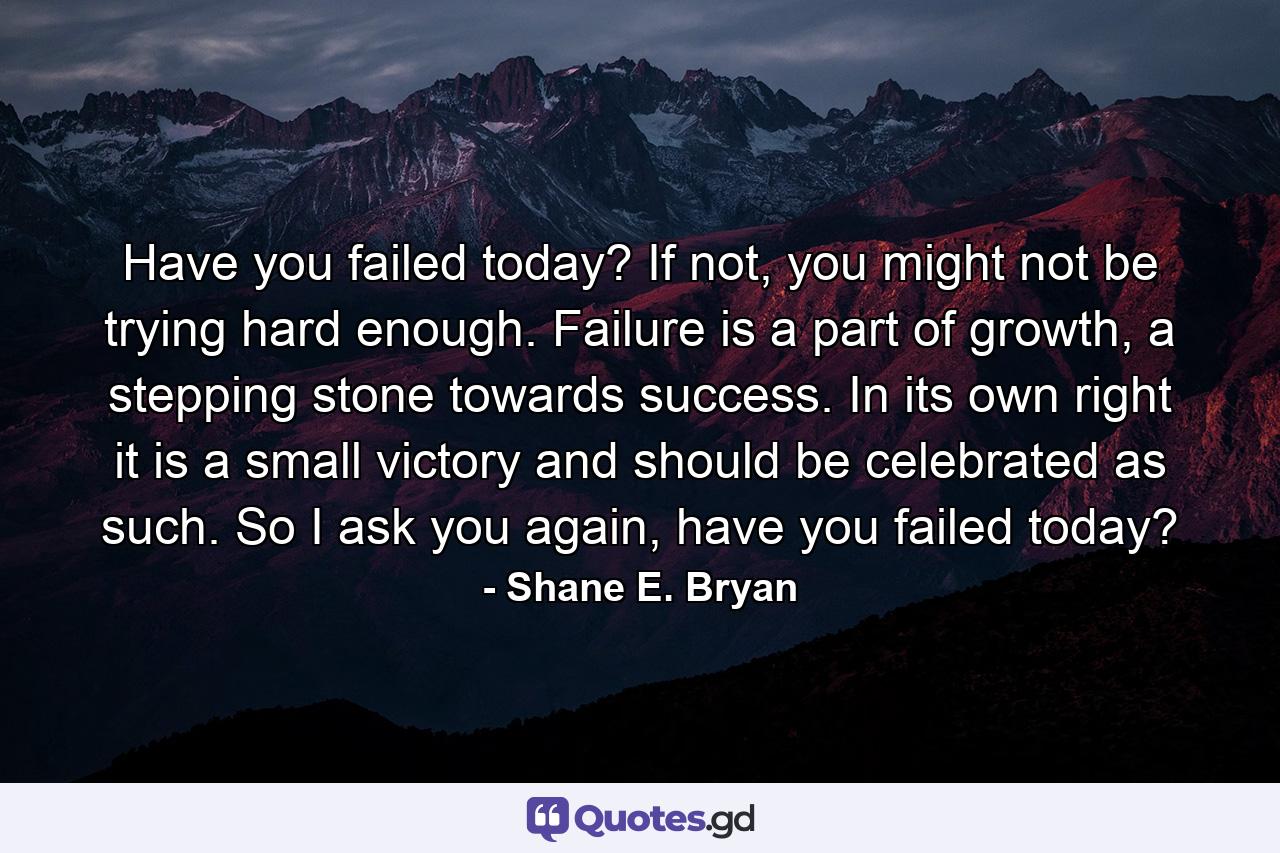 Have you failed today? If not, you might not be trying hard enough. Failure is a part of growth, a stepping stone towards success. In its own right it is a small victory and should be celebrated as such. So I ask you again, have you failed today? - Quote by Shane E. Bryan