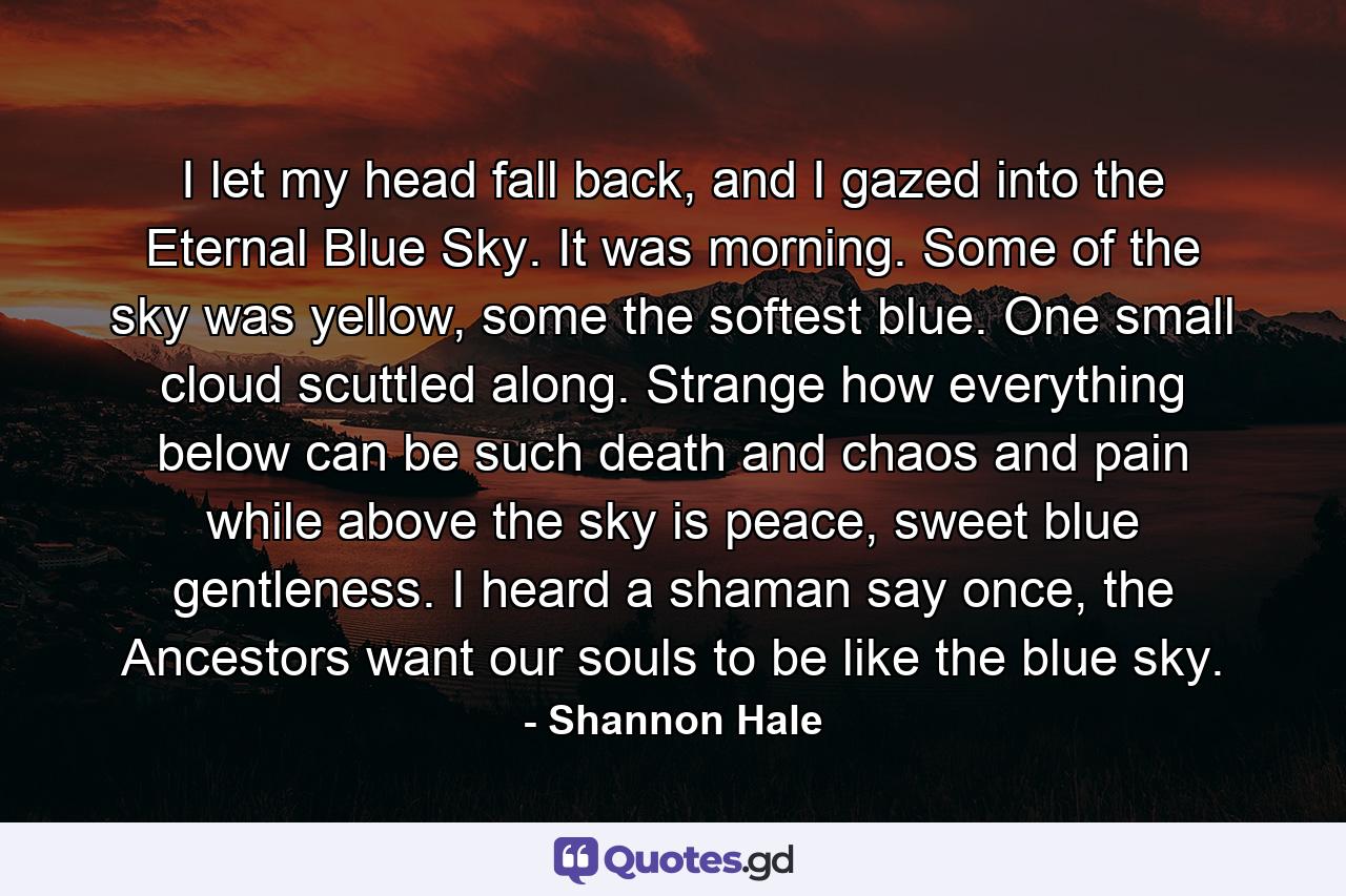 I let my head fall back, and I gazed into the Eternal Blue Sky. It was morning. Some of the sky was yellow, some the softest blue. One small cloud scuttled along. Strange how everything below can be such death and chaos and pain while above the sky is peace, sweet blue gentleness. I heard a shaman say once, the Ancestors want our souls to be like the blue sky. - Quote by Shannon Hale