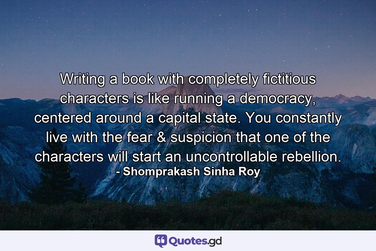 Writing a book with completely fictitious characters is like running a democracy, centered around a capital state. You constantly live with the fear & suspicion that one of the characters will start an uncontrollable rebellion. - Quote by Shomprakash Sinha Roy