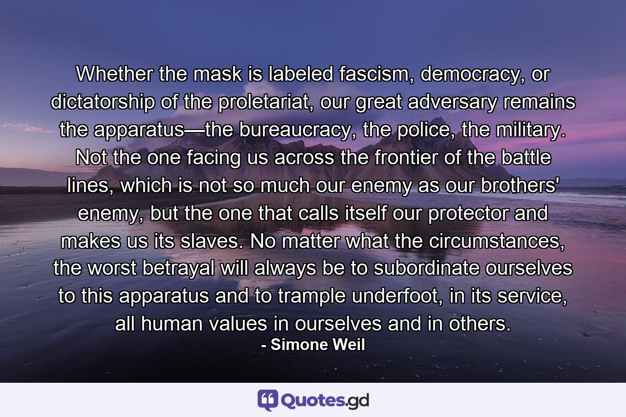 Whether the mask is labeled fascism, democracy, or dictatorship of the proletariat, our great adversary remains the apparatus—the bureaucracy, the police, the military. Not the one facing us across the frontier of the battle lines, which is not so much our enemy as our brothers' enemy, but the one that calls itself our protector and makes us its slaves. No matter what the circumstances, the worst betrayal will always be to subordinate ourselves to this apparatus and to trample underfoot, in its service, all human values in ourselves and in others. - Quote by Simone Weil