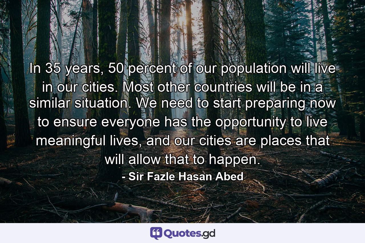 In 35 years, 50 percent of our population will live in our cities. Most other countries will be in a similar situation. We need to start preparing now to ensure everyone has the opportunity to live meaningful lives, and our cities are places that will allow that to happen. - Quote by Sir Fazle Hasan Abed