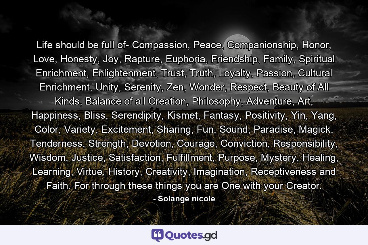 Life should be full of- Compassion, Peace, Companionship, Honor, Love, Honesty, Joy, Rapture, Euphoria, Friendship, Family, Spiritual Enrichment, Enlightenment, Trust, Truth, Loyalty, Passion, Cultural Enrichment, Unity, Serenity, Zen, Wonder, Respect, Beauty of All Kinds, Balance of all Creation, Philosophy, Adventure, Art, Happiness, Bliss, Serendipity, Kismet, Fantasy, Positivity, Yin, Yang, Color, Variety, Excitement, Sharing, Fun, Sound, Paradise, Magick, Tenderness, Strength, Devotion, Courage, Conviction, Responsibility, Wisdom, Justice, Satisfaction, Fulfillment, Purpose, Mystery, Healing, Learning, Virtue, History, Creativity, Imagination, Receptiveness and Faith. For through these things you are One with your Creator. - Quote by Solange nicole