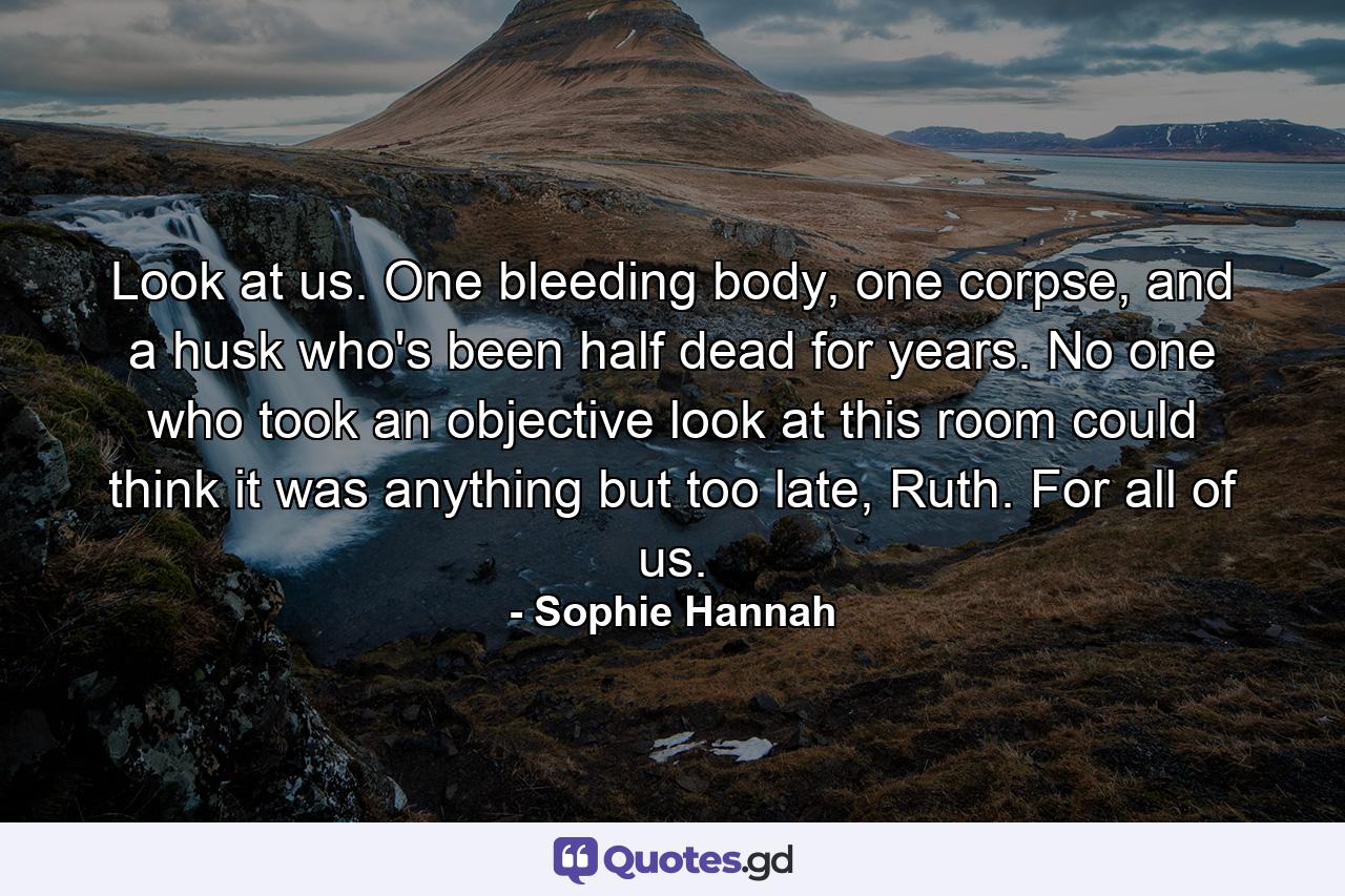 Look at us. One bleeding body, one corpse, and a husk who's been half dead for years. No one who took an objective look at this room could think it was anything but too late, Ruth. For all of us. - Quote by Sophie Hannah