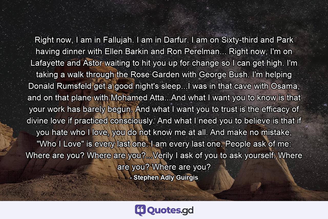 Right now, I am in Fallujah. I am in Darfur. I am on Sixty-third and Park having dinner with Ellen Barkin and Ron Perelman... Right now, I'm on Lafayette and Astor waiting to hit you up for change so I can get high. I'm taking a walk through the Rose Garden with George Bush. I'm helping Donald Rumsfeld get a good night's sleep...I was in that cave with Osama, and on that plane with Mohamed Atta...And what I want you to know is that your work has barely begun. And what I want you to trust is the efficacy of divine love if practiced consciously. And what I need you to believe is that if you hate who I love, you do not know me at all. And make no mistake, 