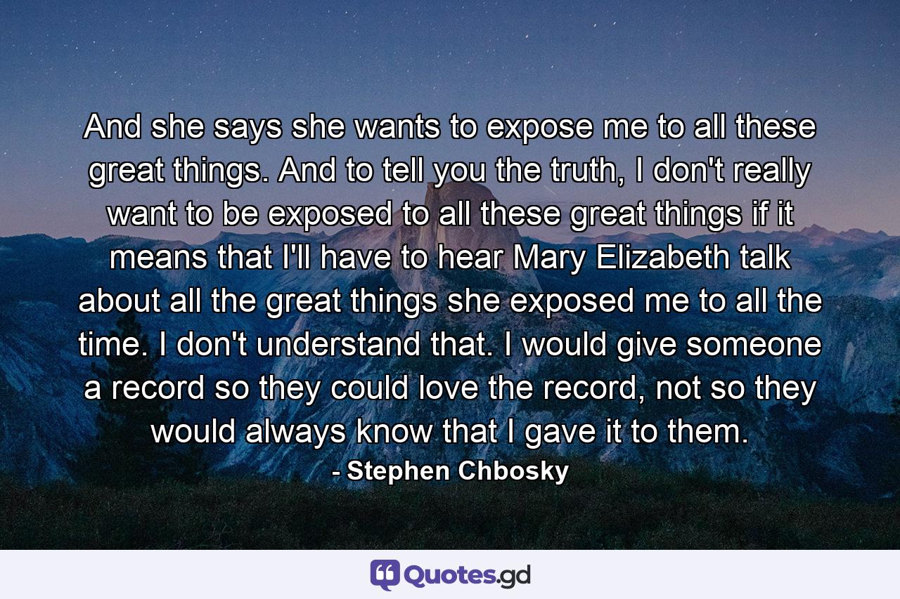 And she says she wants to expose me to all these great things. And to tell you the truth, I don't really want to be exposed to all these great things if it means that I'll have to hear Mary Elizabeth talk about all the great things she exposed me to all the time. I don't understand that. I would give someone a record so they could love the record, not so they would always know that I gave it to them. - Quote by Stephen Chbosky