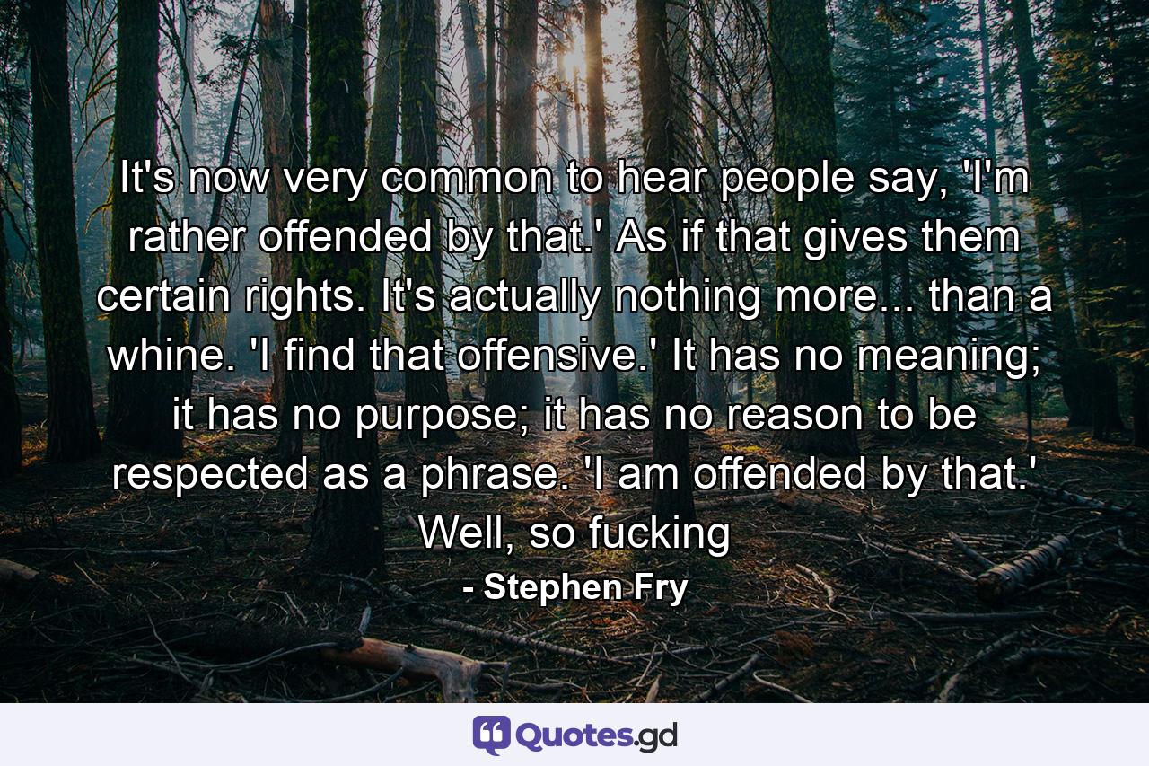 It's now very common to hear people say, 'I'm rather offended by that.' As if that gives them certain rights. It's actually nothing more... than a whine. 'I find that offensive.' It has no meaning; it has no purpose; it has no reason to be respected as a phrase. 'I am offended by that.' Well, so fucking - Quote by Stephen Fry