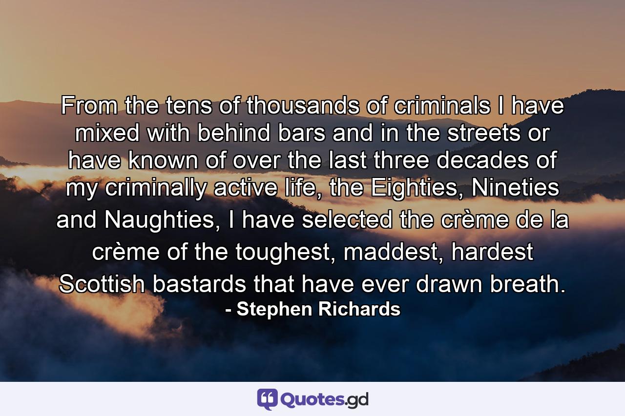 From the tens of thousands of criminals I have mixed with behind bars and in the streets or have known of over the last three decades of my criminally active life, the Eighties, Nineties and Naughties, I have selected the crème de la crème of the toughest, maddest, hardest Scottish bastards that have ever drawn breath. - Quote by Stephen Richards