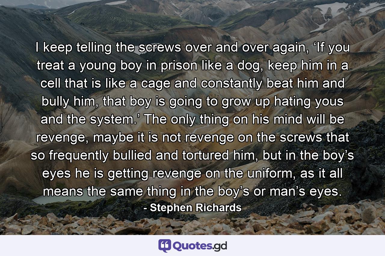 I keep telling the screws over and over again, ‘If you treat a young boy in prison like a dog, keep him in a cell that is like a cage and constantly beat him and bully him, that boy is going to grow up hating yous and the system.’ The only thing on his mind will be revenge, maybe it is not revenge on the screws that so frequently bullied and tortured him, but in the boy’s eyes he is getting revenge on the uniform, as it all means the same thing in the boy’s or man’s eyes. - Quote by Stephen Richards