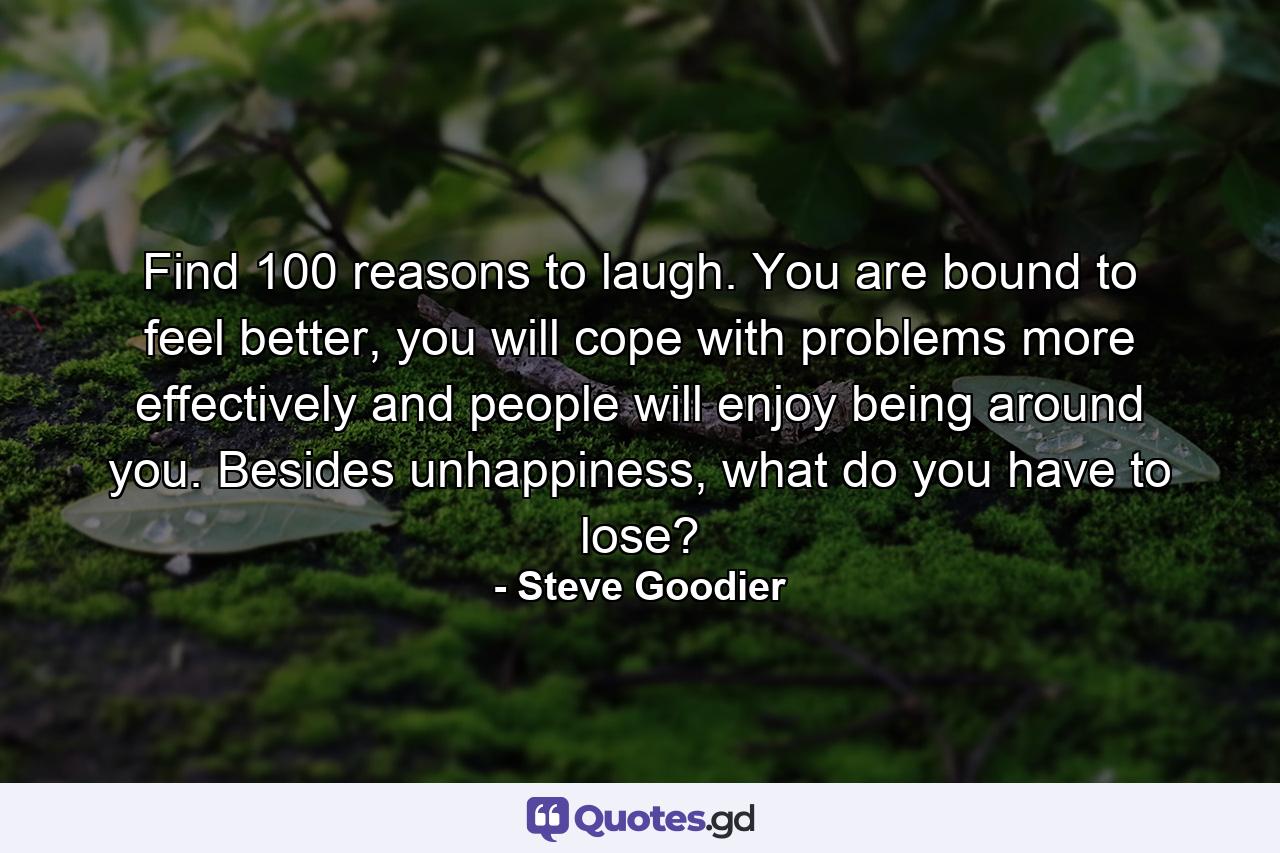 Find 100 reasons to laugh. You are bound to feel better, you will cope with problems more effectively and people will enjoy being around you. Besides unhappiness, what do you have to lose? - Quote by Steve Goodier