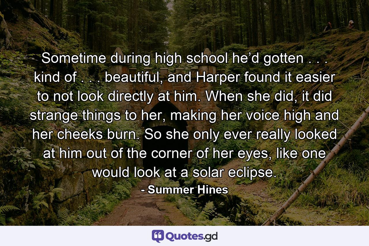 Sometime during high school he’d gotten . . . kind of . . . beautiful, and Harper found it easier to not look directly at him. When she did, it did strange things to her, making her voice high and her cheeks burn. So she only ever really looked at him out of the corner of her eyes, like one would look at a solar eclipse. - Quote by Summer Hines