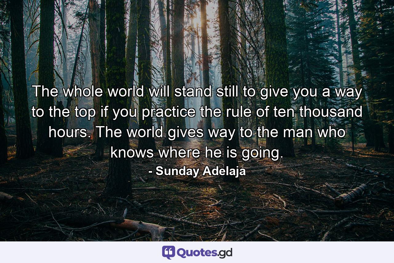 The whole world will stand still to give you a way to the top if you practice the rule of ten thousand hours. The world gives way to the man who knows where he is going. - Quote by Sunday Adelaja