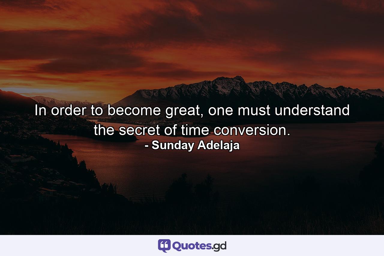 In order to become great, one must understand the secret of time conversion. - Quote by Sunday Adelaja