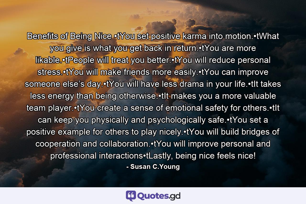 Benefits of Being Nice •tYou set positive karma into motion.•tWhat you give is what you get back in return.•tYou are more likable.•tPeople will treat you better.•tYou will reduce personal stress.•tYou will make friends more easily.•tYou can improve someone else’s day.•tYou will have less drama in your life.•tIt takes less energy than being otherwise.•tIt makes you a more valuable team player.•tYou create a sense of emotional safety for others.•tIt can keep you physically and psychologically safe.•tYou set a positive example for others to play nicely.•tYou will build bridges of cooperation and collaboration.•tYou will improve personal and professional interactions•tLastly, being nice feels nice! - Quote by Susan C.Young