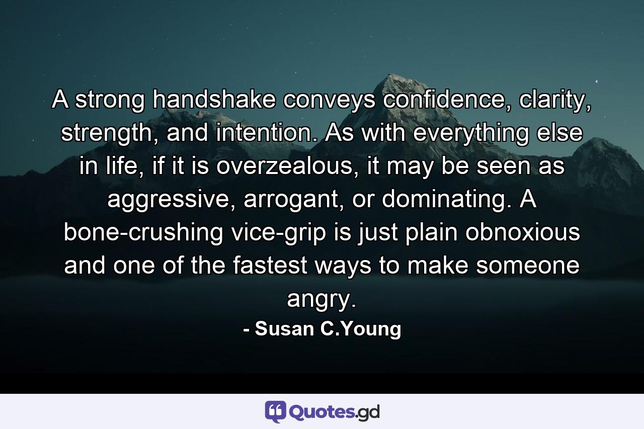 A strong handshake conveys confidence, clarity, strength, and intention. As with everything else in life, if it is overzealous, it may be seen as aggressive, arrogant, or dominating. A bone-crushing vice-grip is just plain obnoxious and one of the fastest ways to make someone angry. - Quote by Susan C.Young