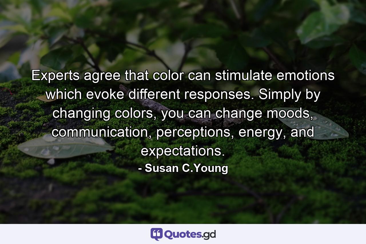 Experts agree that color can stimulate emotions which evoke different responses. Simply by changing colors, you can change moods, communication, perceptions, energy, and expectations. - Quote by Susan C.Young