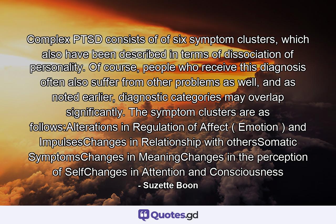 Complex PTSD consists of of six symptom clusters, which also have been described in terms of dissociation of personality. Of course, people who receive this diagnosis often also suffer from other problems as well, and as noted earlier, diagnostic categories may overlap significantly. The symptom clusters are as follows:Alterations in Regulation of Affect ( Emotion ) and ImpulsesChanges in Relationship with othersSomatic SymptomsChanges in MeaningChanges in the perception of SelfChanges in Attention and Consciousness - Quote by Suzette Boon