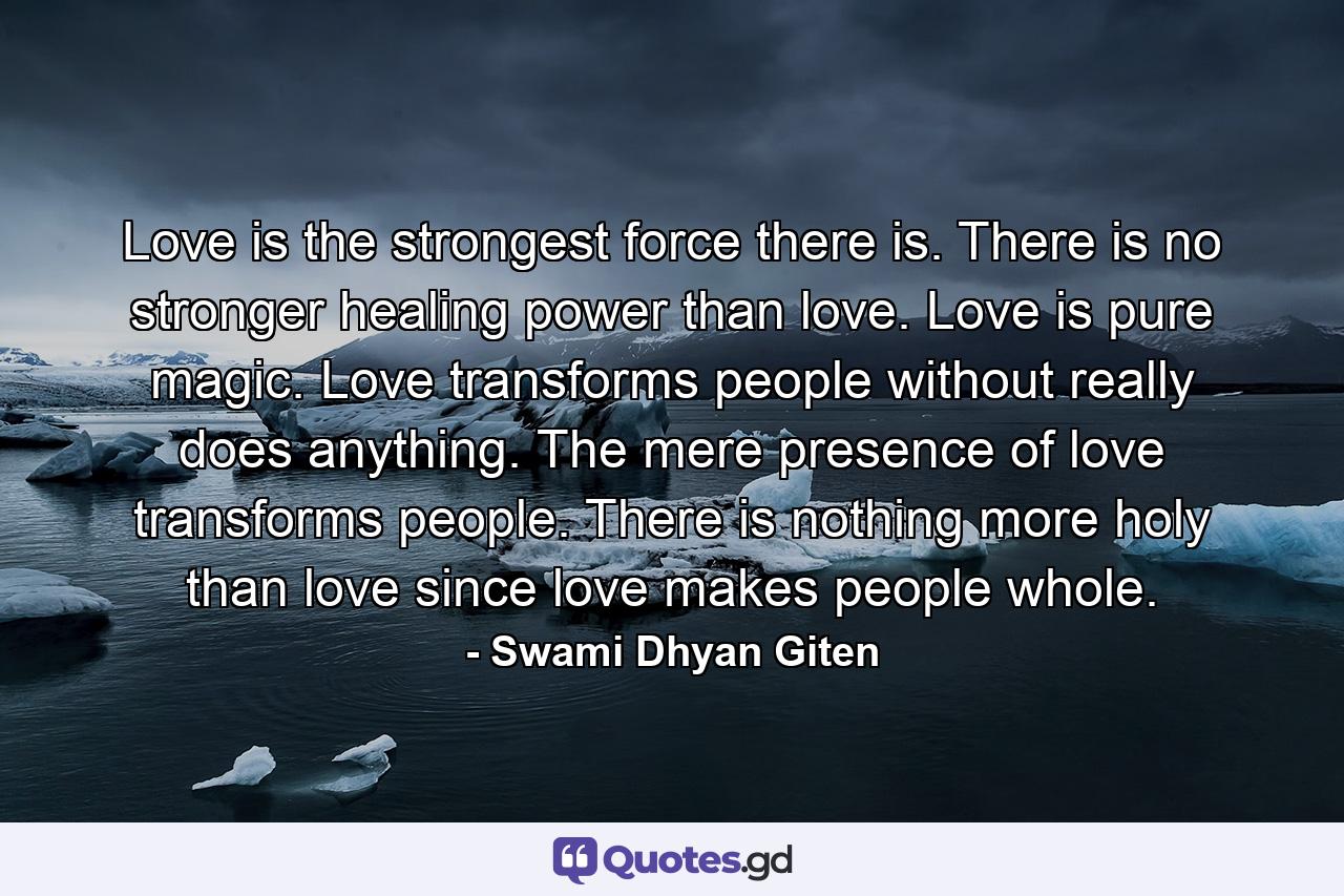 Love is the strongest force there is. There is no stronger healing power than love. Love is pure magic. Love transforms people without really does anything. The mere presence of love transforms people. There is nothing more holy than love since love makes people whole. - Quote by Swami Dhyan Giten