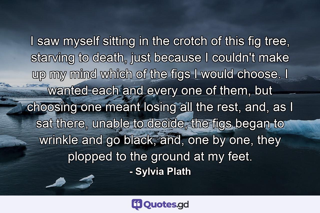 I saw myself sitting in the crotch of this fig tree, starving to death, just because I couldn't make up my mind which of the figs I would choose. I wanted each and every one of them, but choosing one meant losing all the rest, and, as I sat there, unable to decide, the figs began to wrinkle and go black, and, one by one, they plopped to the ground at my feet. - Quote by Sylvia Plath