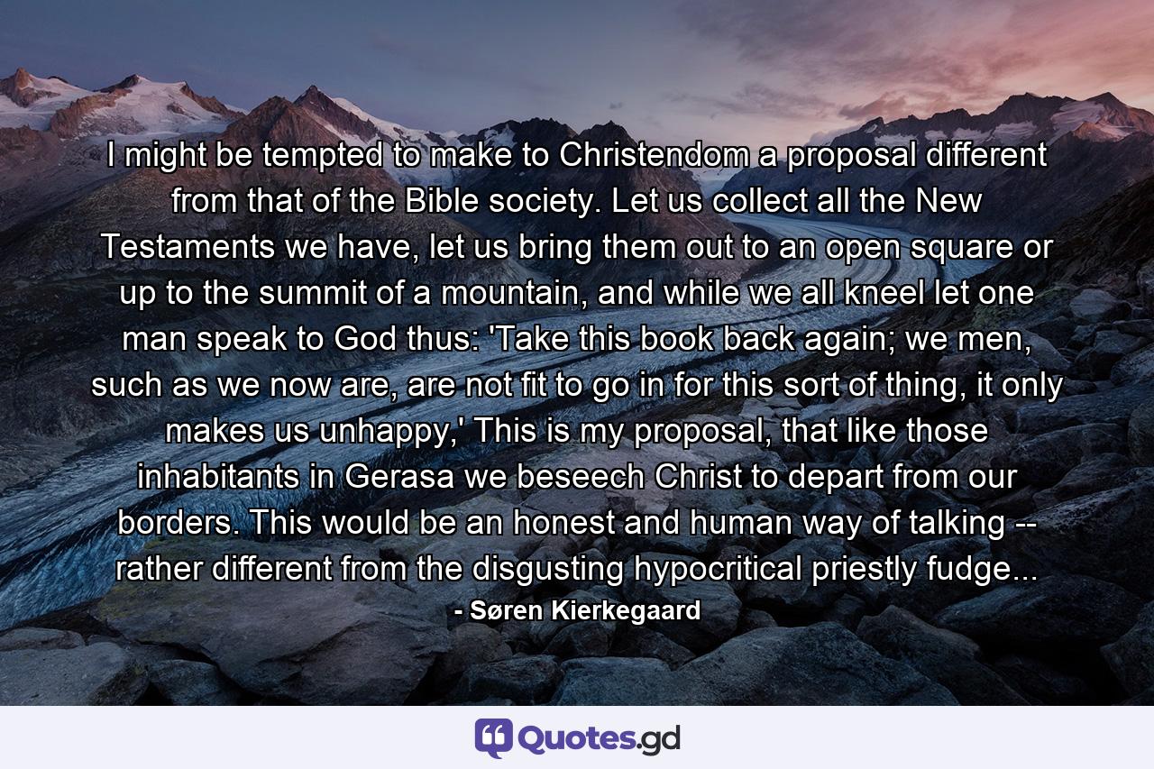 I might be tempted to make to Christendom a proposal different from that of the Bible society. Let us collect all the New Testaments we have, let us bring them out to an open square or up to the summit of a mountain, and while we all kneel let one man speak to God thus: 'Take this book back again; we men, such as we now are, are not fit to go in for this sort of thing, it only makes us unhappy,' This is my proposal, that like those inhabitants in Gerasa we beseech Christ to depart from our borders. This would be an honest and human way of talking -- rather different from the disgusting hypocritical priestly fudge... - Quote by Søren Kierkegaard