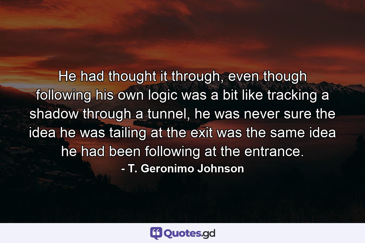 He had thought it through, even though following his own logic was a bit like tracking a shadow through a tunnel, he was never sure the idea he was tailing at the exit was the same idea he had been following at the entrance. - Quote by T. Geronimo Johnson