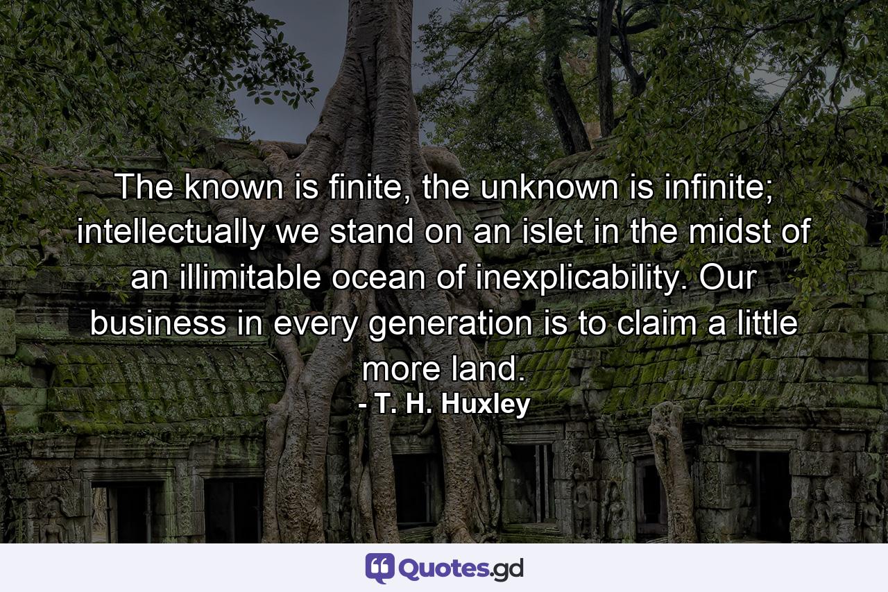 The known is finite, the unknown is infinite; intellectually we stand on an islet in the midst of an illimitable ocean of inexplicability. Our business in every generation is to claim a little more land. - Quote by T. H. Huxley